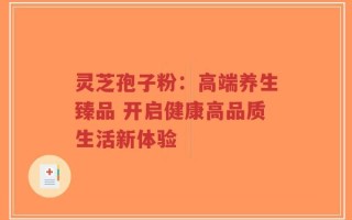 灵芝孢子粉：高端养生臻品 开启健康高品质生活新体验