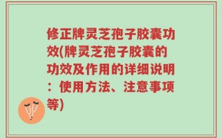 修正牌灵芝孢子胶囊功效(牌灵芝孢子胶囊的功效及作用的详细说明：使用方法、注意事项等)