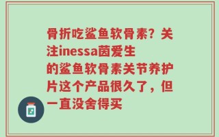 骨折吃鲨鱼软骨素？关注inessa茵爱生的鲨鱼软骨素关节养护片这个产品很久了，但一直没舍得买