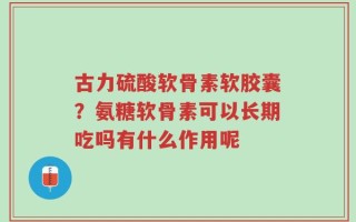 古力硫酸软骨素软胶囊？氨糖软骨素可以长期吃吗有什么作用呢