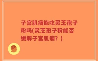 子宫肌痼能吃灵芝孢子粉吗(灵芝孢子粉能否缓解子宫肌痼？)