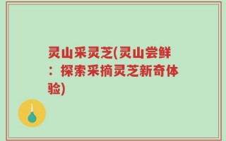 灵山采灵芝(灵山尝鲜：探索采摘灵芝新奇体验)