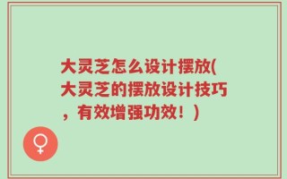 大灵芝怎么设计摆放(大灵芝的摆放设计技巧，有效增强功效！)