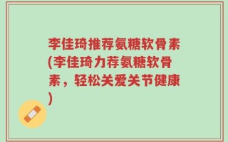李佳琦推荐氨糖软骨素(李佳琦力荐氨糖软骨素，轻松关爱关节健康)