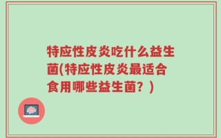 特应性皮炎吃什么益生菌(特应性皮炎最适合食用哪些益生菌？)