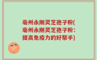 亳州永刚灵芝孢子粉(亳州永刚灵芝孢子粉：提高免疫力的好帮手)