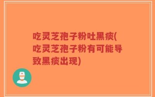 吃灵芝孢子粉吐黑痰(吃灵芝孢子粉有可能导致黑痰出现)