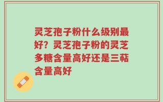 灵芝孢子粉什么级别最好？灵芝孢子粉的灵芝多糖含量高好还是三萜含量高好