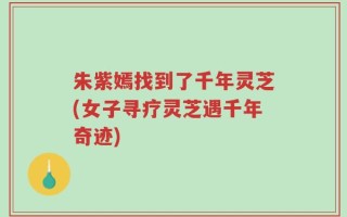 朱紫嫣找到了千年灵芝(女子寻疗灵芝遇千年奇迹)