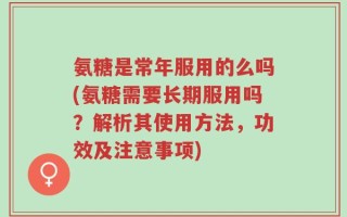 氨糖是常年服用的么吗(氨糖需要长期服用吗？解析其使用方法，功效及注意事项)
