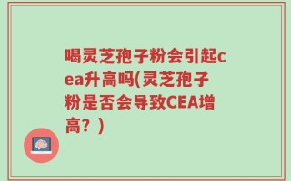 喝灵芝孢子粉会引起cea升高吗(灵芝孢子粉是否会导致CEA增高？)