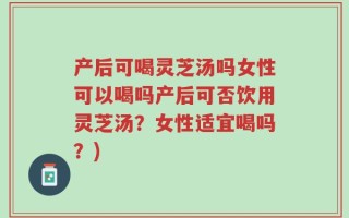产后可喝灵芝汤吗女性可以喝吗产后可否饮用灵芝汤？女性适宜喝吗？)