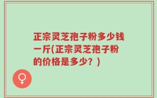 正宗灵芝孢子粉多少钱一斤(正宗灵芝孢子粉的价格是多少？)