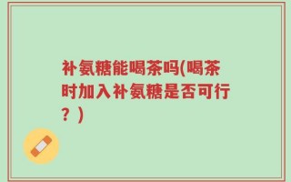 补氨糖能喝茶吗(喝茶时加入补氨糖是否可行？)
