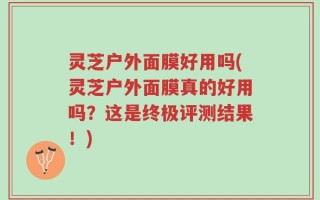 灵芝户外面膜好用吗(灵芝户外面膜真的好用吗？这是终极评测结果！)