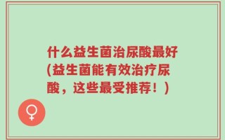 什么益生菌治尿酸最好(益生菌能有效治疗尿酸，这些最受推荐！)