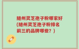 随州灵芝孢子粉哪家好(随州灵芝孢子粉排名前三的品牌哪些？)