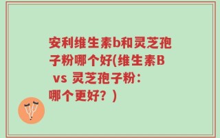 安利维生素b和灵芝孢子粉哪个好(维生素B vs 灵芝孢子粉：哪个更好？)