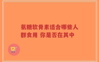 氨糖软骨素适合哪些人群食用 你是否在其中