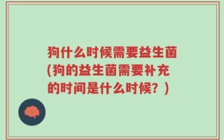 狗什么时候需要益生菌(狗的益生菌需要补充的时间是什么时候？)
