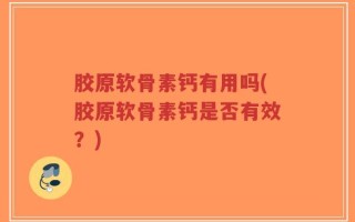 胶原软骨素钙有用吗(胶原软骨素钙是否有效？)