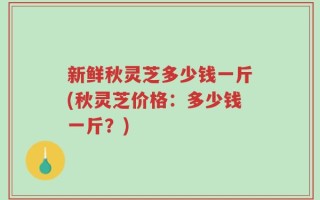 新鲜秋灵芝多少钱一斤(秋灵芝价格：多少钱一斤？)