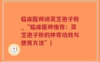 临床医师讲灵芝孢子粉_“临床医师推荐：灵芝孢子粉的神奇功效与使用方法”)