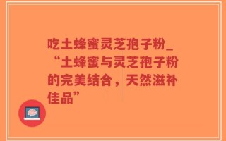 吃土蜂蜜灵芝孢子粉_“土蜂蜜与灵芝孢子粉的完美结合，天然滋补佳品”