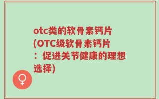 otc类的软骨素钙片(OTC级软骨素钙片：促进关节健康的理想选择)