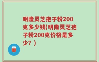 明隆灵芝孢子粉200克多少钱(明隆灵芝孢子粉200克价格是多少？)