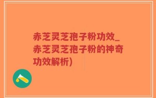 赤芝灵芝孢子粉功效_赤芝灵芝孢子粉的神奇功效解析)