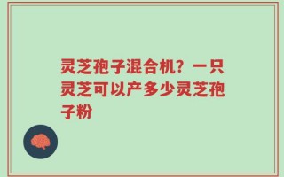 灵芝孢子混合机？一只灵芝可以产多少灵芝孢子粉