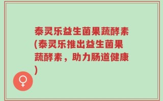 泰灵乐益生菌果蔬酵素(泰灵乐推出益生菌果蔬酵素，助力肠道健康)