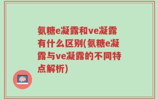 氨糖e凝露和ve凝露有什么区别(氨糖e凝露与ve凝露的不同特点解析)
