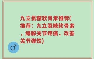 九立氨糖软骨素推荐(推荐：九立氨糖软骨素，缓解关节疼痛，改善关节弹性)