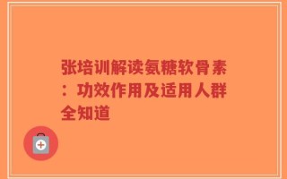 张培训解读氨糖软骨素：功效作用及适用人群全知道