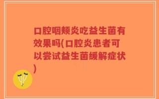 口腔咽颊炎吃益生菌有效果吗(口腔炎患者可以尝试益生菌缓解症状)