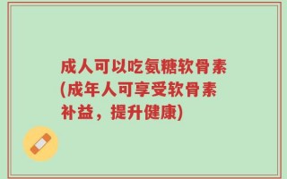 成人可以吃氨糖软骨素(成年人可享受软骨素补益，提升健康)