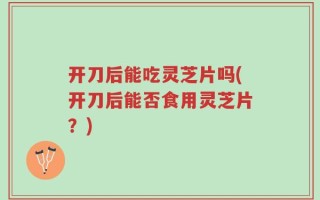 开刀后能吃灵芝片吗(开刀后能否食用灵芝片？)