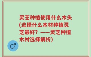 灵芝种植使用什么木头(选择什么木材种植灵芝最好？——灵芝种植木材选择解析)