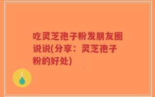 吃灵芝孢子粉发朋友圈说说(分享：灵芝孢子粉的好处)