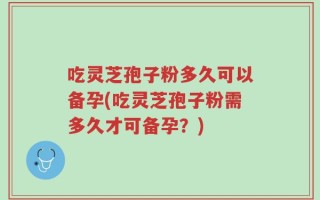 吃灵芝孢子粉多久可以备孕(吃灵芝孢子粉需多久才可备孕？)