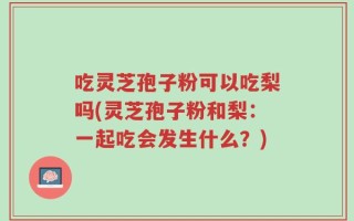 吃灵芝孢子粉可以吃梨吗(灵芝孢子粉和梨：一起吃会发生什么？)