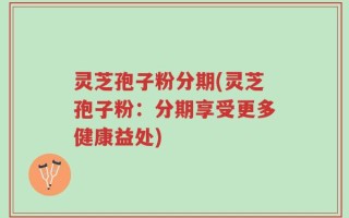 灵芝孢子粉分期(灵芝孢子粉：分期享受更多健康益处)