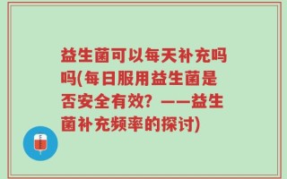 益生菌可以每天补充吗吗(每日服用益生菌是否安全有效？——益生菌补充频率的探讨)