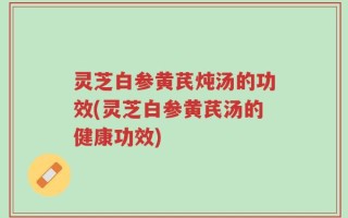 灵芝白参黄芪炖汤的功效(灵芝白参黄芪汤的健康功效)