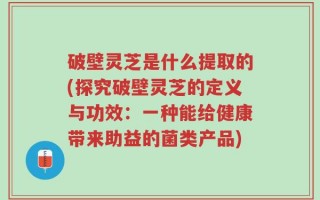 破壁灵芝是什么提取的(探究破壁灵芝的定义与功效：一种能给健康带来助益的菌类产品)