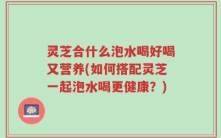 灵芝合什么泡水喝好喝又营养(如何搭配灵芝一起泡水喝更健康？)