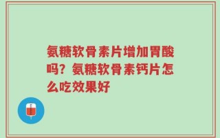 氨糖软骨素片增加胃酸吗？氨糖软骨素钙片怎么吃效果好