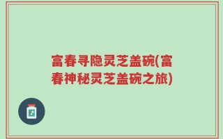 富春寻隐灵芝盖碗(富春神秘灵芝盖碗之旅)